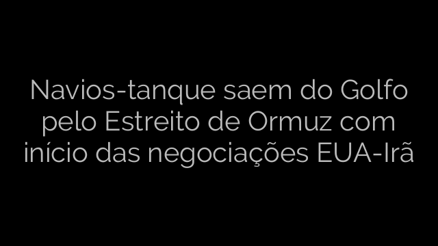 ​Navios-tanque saem do Golfo pelo Estreito de Ormuz com início das negociações EUA-Irã 